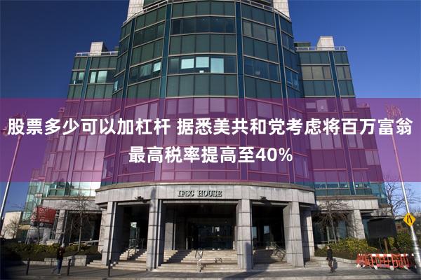 股票多少可以加杠杆 据悉美共和党考虑将百万富翁最高税率提高至40%