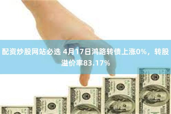 配资炒股网站必选 4月17日鸿路转债上涨0%，转股溢价率83.17%