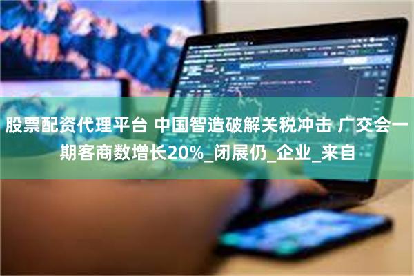 股票配资代理平台 中国智造破解关税冲击 广交会一期客商数增长20%_闭展仍_企业_来自