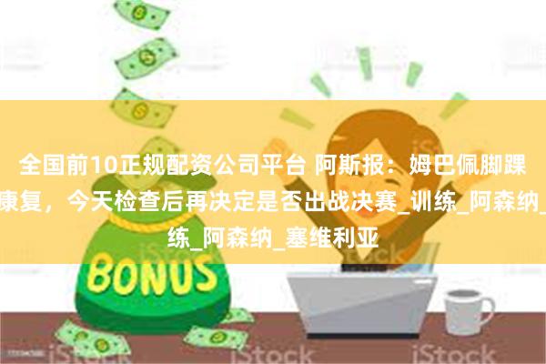 全国前10正规配资公司平台 阿斯报：姆巴佩脚踝伤势并未康复，今天检查后再决定是否出战决赛_训练_阿森纳_塞维利亚
