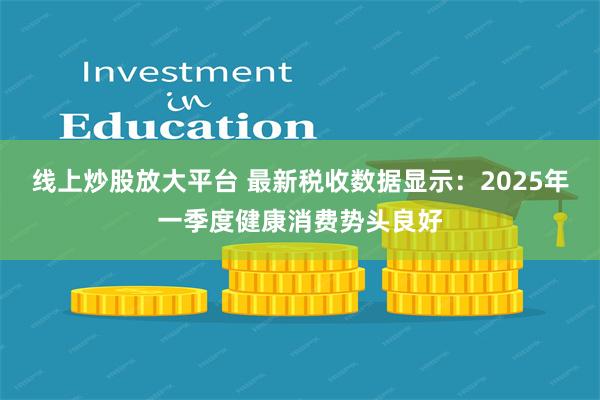 线上炒股放大平台 最新税收数据显示：2025年一季度健康消费势头良好