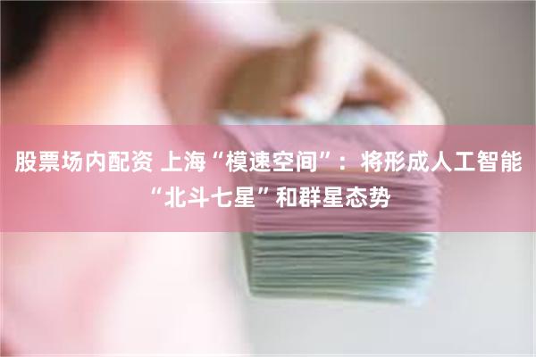 股票场内配资 上海“模速空间”：将形成人工智能“北斗七星”和群星态势