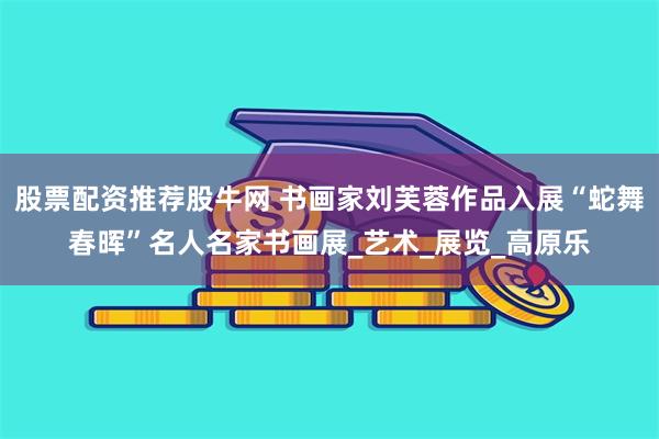股票配资推荐股牛网 书画家刘芙蓉作品入展“蛇舞春晖”名人名家书画展_艺术_展览_高原乐