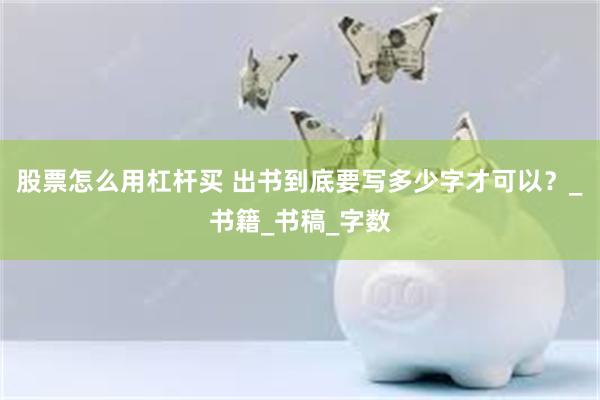 股票怎么用杠杆买 出书到底要写多少字才可以？_书籍_书稿_字数