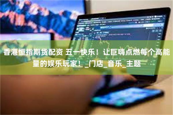 香港恒指期货配资 五一快乐！让巨嗨点燃每个高能量的娱乐玩家！_门店_音乐_主题