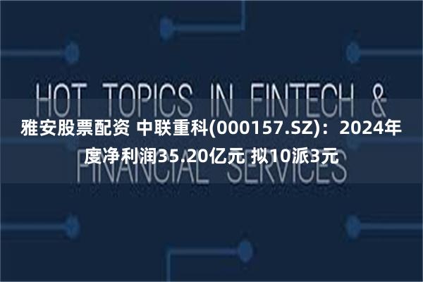 雅安股票配资 中联重科(000157.SZ)：2024年度净利润35.20亿元 拟10派3元