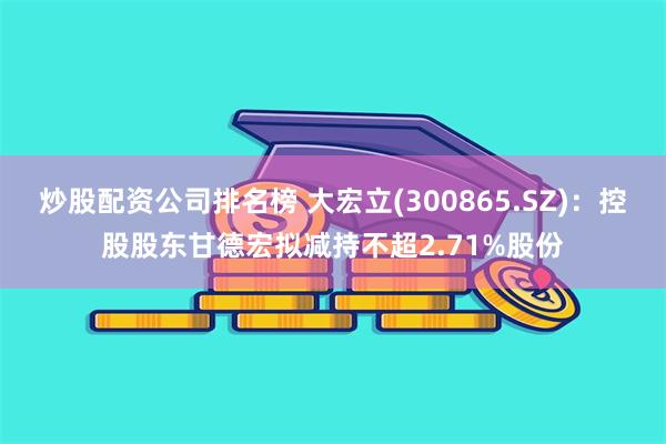 炒股配资公司排名榜 大宏立(300865.SZ)：控股股东甘德宏拟减持不超2.71%股份