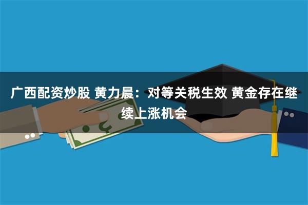 广西配资炒股 黄力晨：对等关税生效 黄金存在继续上涨机会