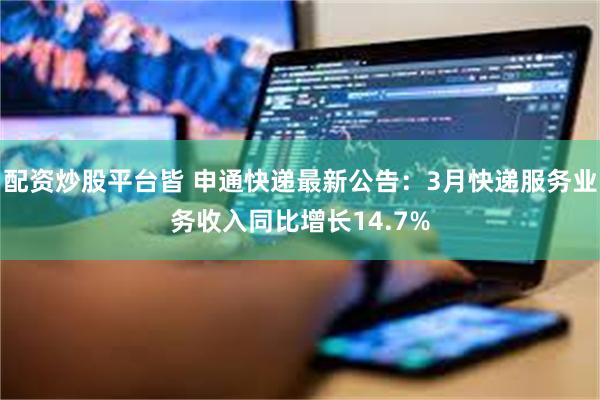 配资炒股平台皆 申通快递最新公告：3月快递服务业务收入同比增长14.7%
