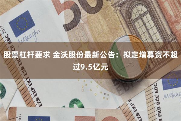股票杠杆要求 金沃股份最新公告：拟定增募资不超过9.5亿元