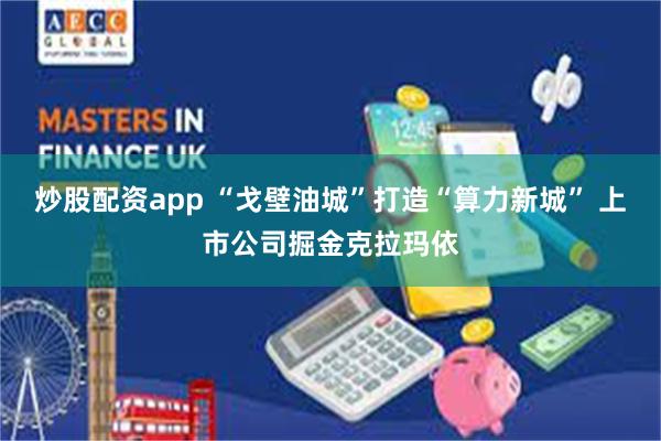 炒股配资app “戈壁油城”打造“算力新城” 上市公司掘金克拉玛依