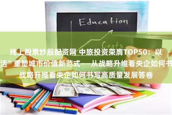 线上股票炒股配资网 中旅投资荣膺TOP50：以“匠造空间 筑美生活”重塑城市价值新范式——从战略升维看央企如何书写高质量发展答卷