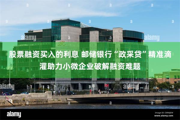 股票融资买入的利息 邮储银行“政采贷”精准滴灌助力小微企业破解融资难题