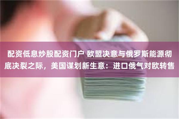 配资低息炒股配资门户 欧盟决意与俄罗斯能源彻底决裂之际，美国谋划新生意：进口俄气对欧转售