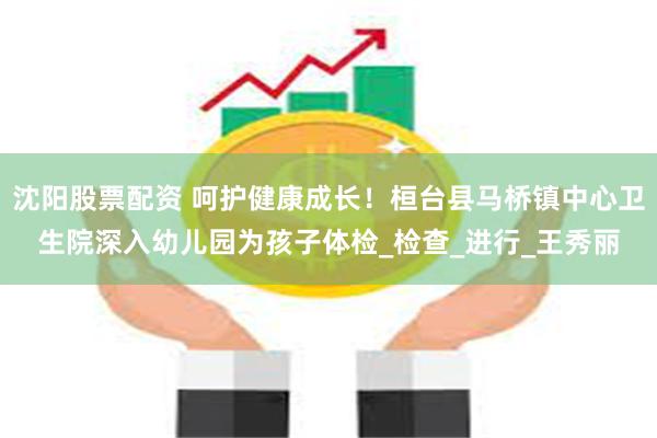沈阳股票配资 呵护健康成长！桓台县马桥镇中心卫生院深入幼儿园为孩子体检_检查_进行_王秀丽