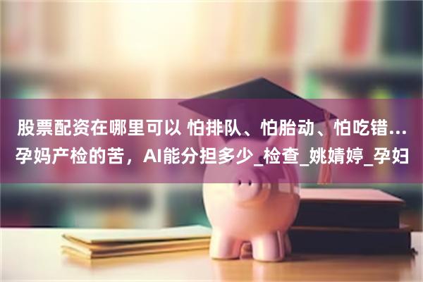 股票配资在哪里可以 怕排队、怕胎动、怕吃错...孕妈产检的苦，AI能分担多少_检查_姚婧婷_孕妇
