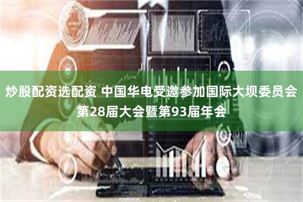 炒股配资选配资 中国华电受邀参加国际大坝委员会第28届大会暨第93届年会