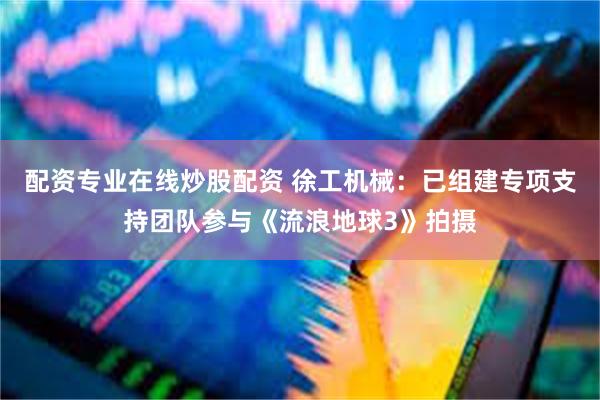 配资专业在线炒股配资 徐工机械：已组建专项支持团队参与《流浪地球3》拍摄