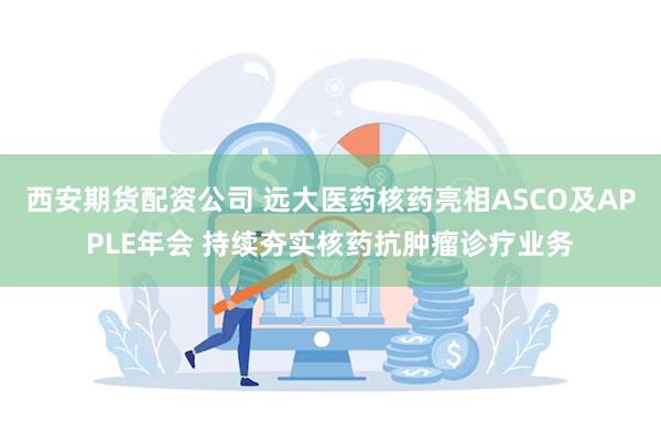 西安期货配资公司 远大医药核药亮相ASCO及APPLE年会 持续夯实核药抗肿瘤诊疗业务