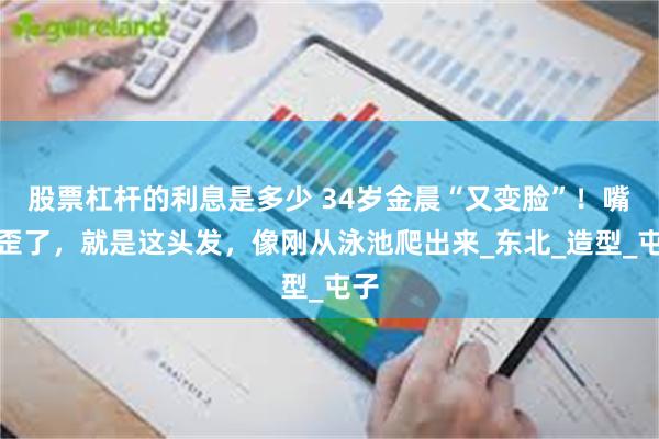 股票杠杆的利息是多少 34岁金晨“又变脸”！嘴不歪了，就是这头发，像刚从泳池爬出来_东北_造型_屯子
