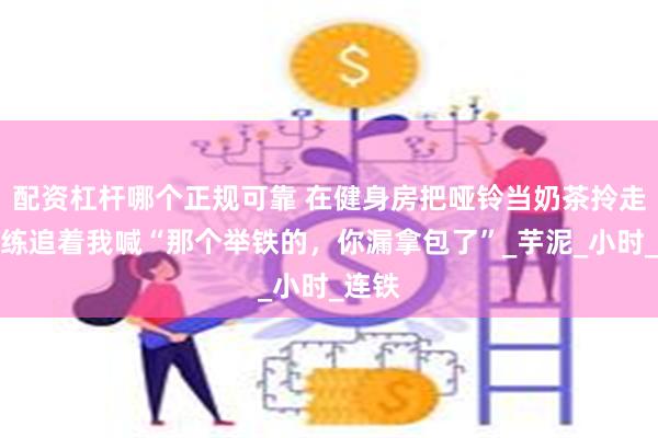 配资杠杆哪个正规可靠 在健身房把哑铃当奶茶拎走：教练追着我喊“那个举铁的，你漏拿包了”_芋泥_小时_连铁