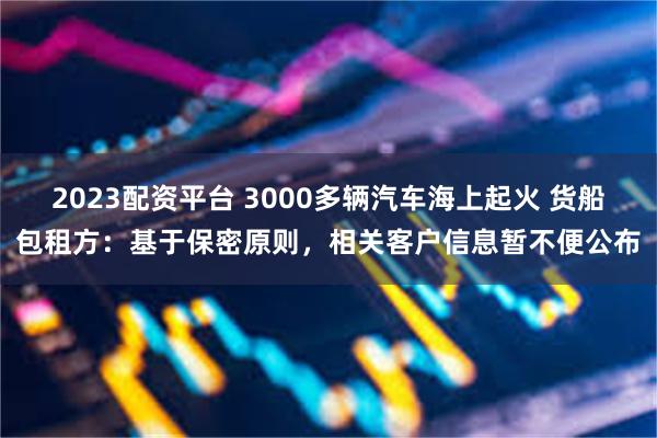 2023配资平台 3000多辆汽车海上起火 货船包租方：基于保密原则，相关客户信息暂不便公布