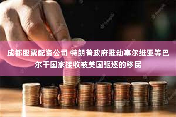 成都股票配资公司 特朗普政府推动塞尔维亚等巴尔干国家接收被美国驱逐的移民
