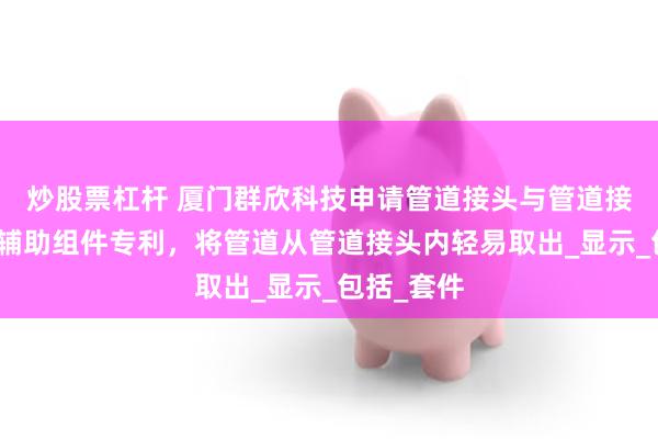 炒股票杠杆 厦门群欣科技申请管道接头与管道接头的释放辅助组件专利，将管道从管道接头内轻易取出_显示_包括_套件