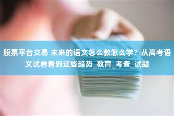 股票平台交易 未来的语文怎么教怎么学？从高考语文试卷看到这些趋势_教育_考查_试题