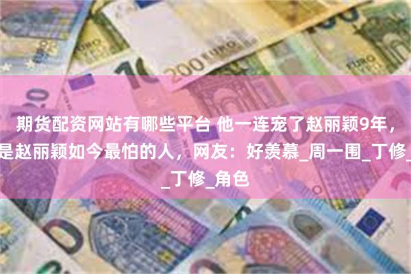 期货配资网站有哪些平台 他一连宠了赵丽颖9年，但却是赵丽颖如今最怕的人，网友：好羡慕_周一围_丁修_角色