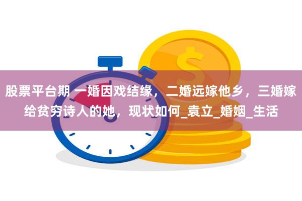股票平台期 一婚因戏结缘，二婚远嫁他乡，三婚嫁给贫穷诗人的她，现状如何_袁立_婚姻_生活