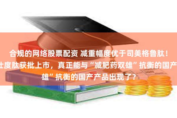 合规的网络股票配资 减重幅度优于司美格鲁肽！信达生物玛仕度肽获批上市，真正能与“减肥药双雄”抗衡的国产产品出现了？
