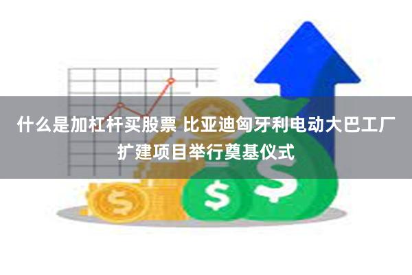 什么是加杠杆买股票 比亚迪匈牙利电动大巴工厂扩建项目举行奠基仪式