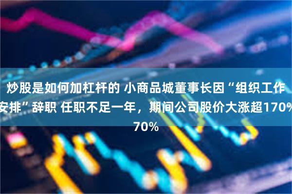 炒股是如何加杠杆的 小商品城董事长因“组织工作安排”辞职 任职不足一年，期间公司股价大涨超170%