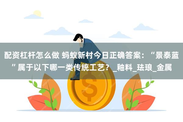 配资杠杆怎么做 蚂蚁新村今日正确答案：“景泰蓝”属于以下哪一类传统工艺？_釉料_珐琅_金属