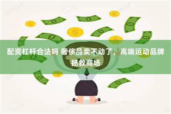 配资杠杆合法吗 奢侈品卖不动了，高端运动品牌拯救商场