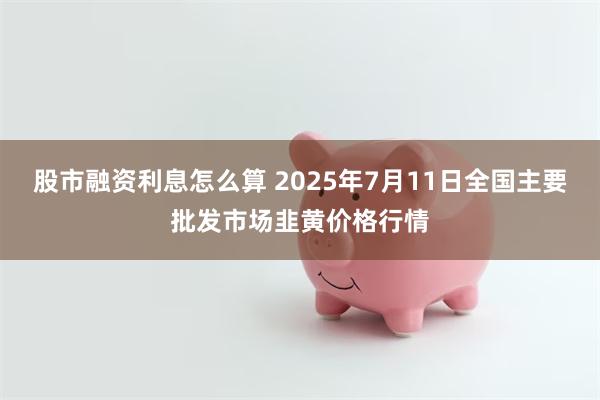 股市融资利息怎么算 2025年7月11日全国主要批发市场韭黄价格行情