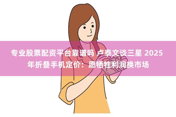 专业股票配资平台靠谱吗 卢泰文谈三星 2025 年折叠手机定价：愿牺牲利润换市场