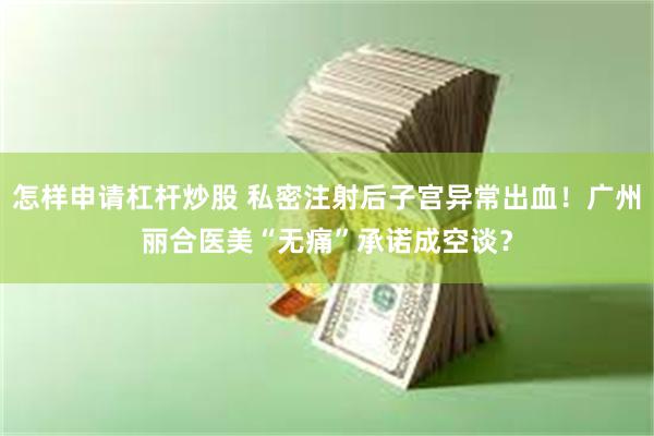 怎样申请杠杆炒股 私密注射后子宫异常出血！广州丽合医美“无痛”承诺成空谈？