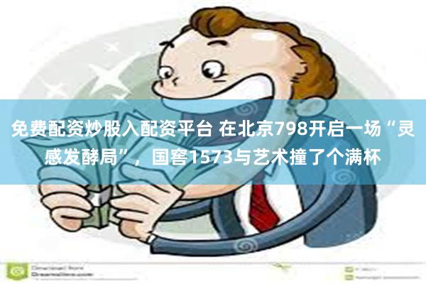 免费配资炒股入配资平台 在北京798开启一场“灵感发酵局”，国窖1573与艺术撞了个满杯