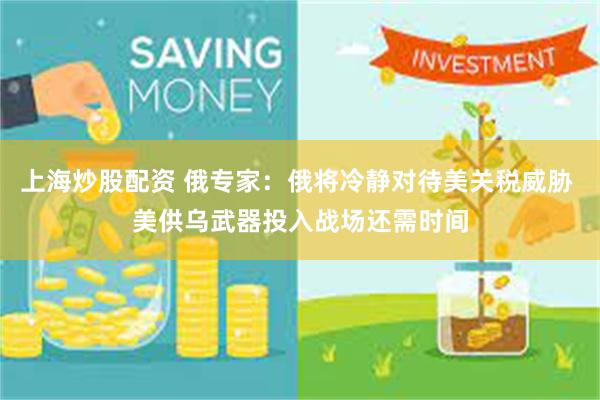 上海炒股配资 俄专家：俄将冷静对待美关税威胁 美供乌武器投入战场还需时间