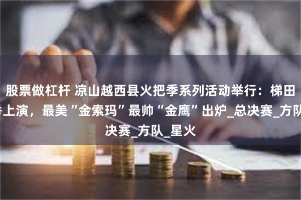 股票做杠杆 凉山越西县火把季系列活动举行：梯田火把秀上演，最美“金索玛”最帅“金鹰”出炉_总决赛_方队_星火