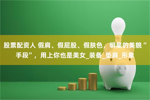 股票配资人 假肩、假屁股、假肤色，明星的美貌“手段”，用上你也是美女_装备_垫肩_形象