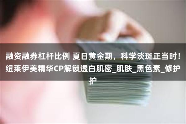 融资融券杠杆比例 夏日黄金期，科学淡斑正当时！纽莱伊美精华CP解锁透白肌密_肌肤_黑色素_修护