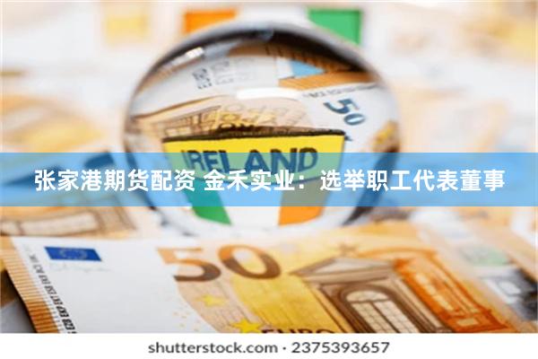 张家港期货配资 金禾实业：选举职工代表董事