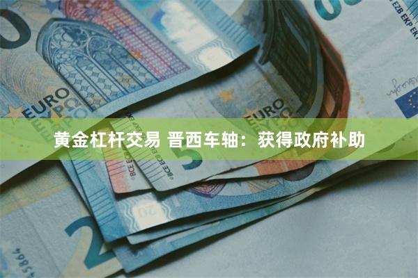 黄金杠杆交易 晋西车轴：获得政府补助