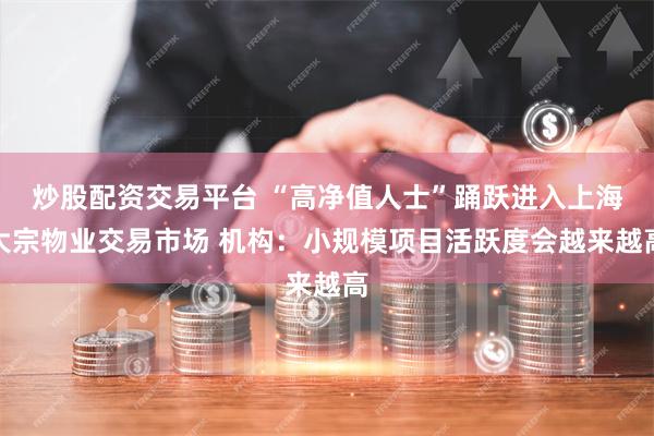 炒股配资交易平台 “高净值人士”踊跃进入上海大宗物业交易市场 机构：小规模项目活跃度会越来越高