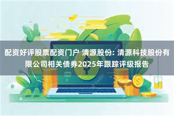 配资好评股票配资门户 清源股份: 清源科技股份有限公司相关债券2025年跟踪评级报告