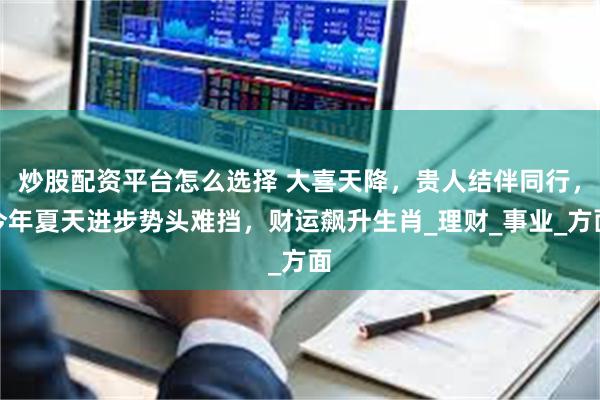 炒股配资平台怎么选择 大喜天降，贵人结伴同行，今年夏天进步势头难挡，财运飙升生肖_理财_事业_方面