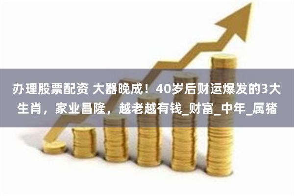 办理股票配资 大器晚成！40岁后财运爆发的3大生肖，家业昌隆，越老越有钱_财富_中年_属猪